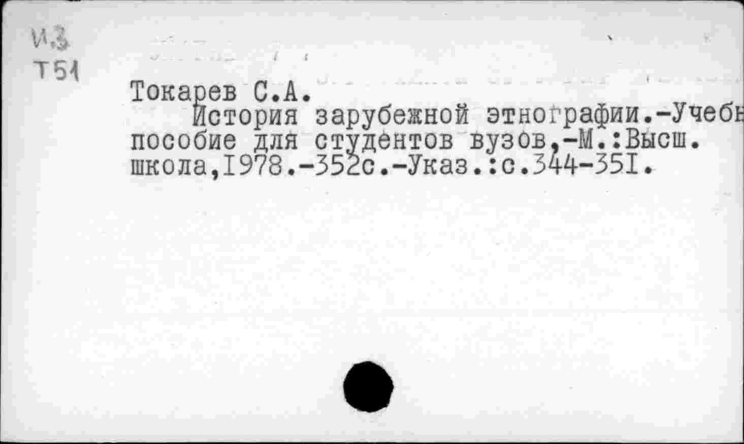 ﻿№
Т54	' '
Токарев С.А.
История зарубежной этнографии.-УчебЕ пособие для студентов вузов,-М.:Высш. школа,1978.-352с.-Указ.:с.344-351.